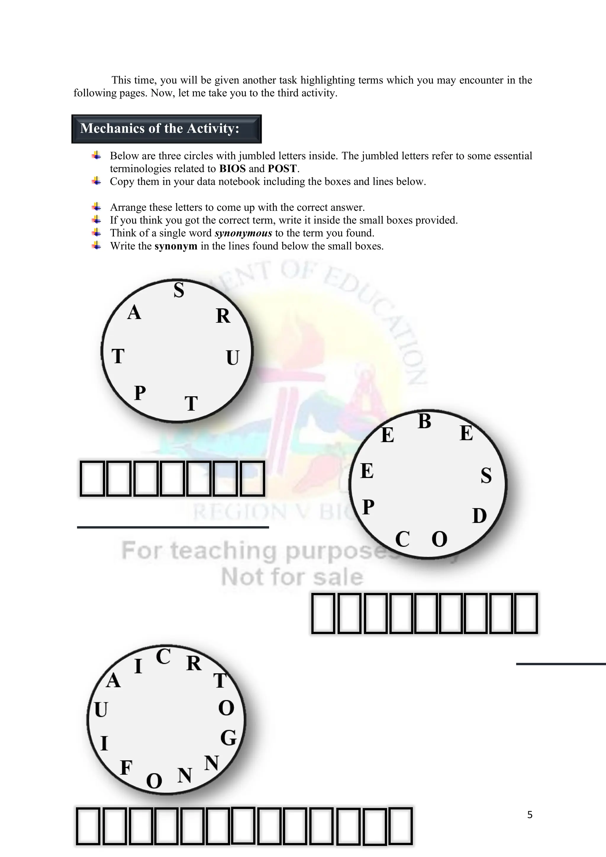 5
This time, you will be given another task highlighting terms which you may encounter in the
following pages. Now, let me take you to the third activity.
Below are three circles with jumbled letters inside. The jumbled letters refer to some essential
terminologies related to BIOS and POST.
Copy them in your data notebook including the boxes and lines below.
Arrange these letters to come up with the correct answer.
If you think you got the correct term, write it inside the small boxes provided.
Think of a single word synonymous to the term you found.
Write the synonym in the lines found below the small boxes.
Mechanics of the Activity:
 
