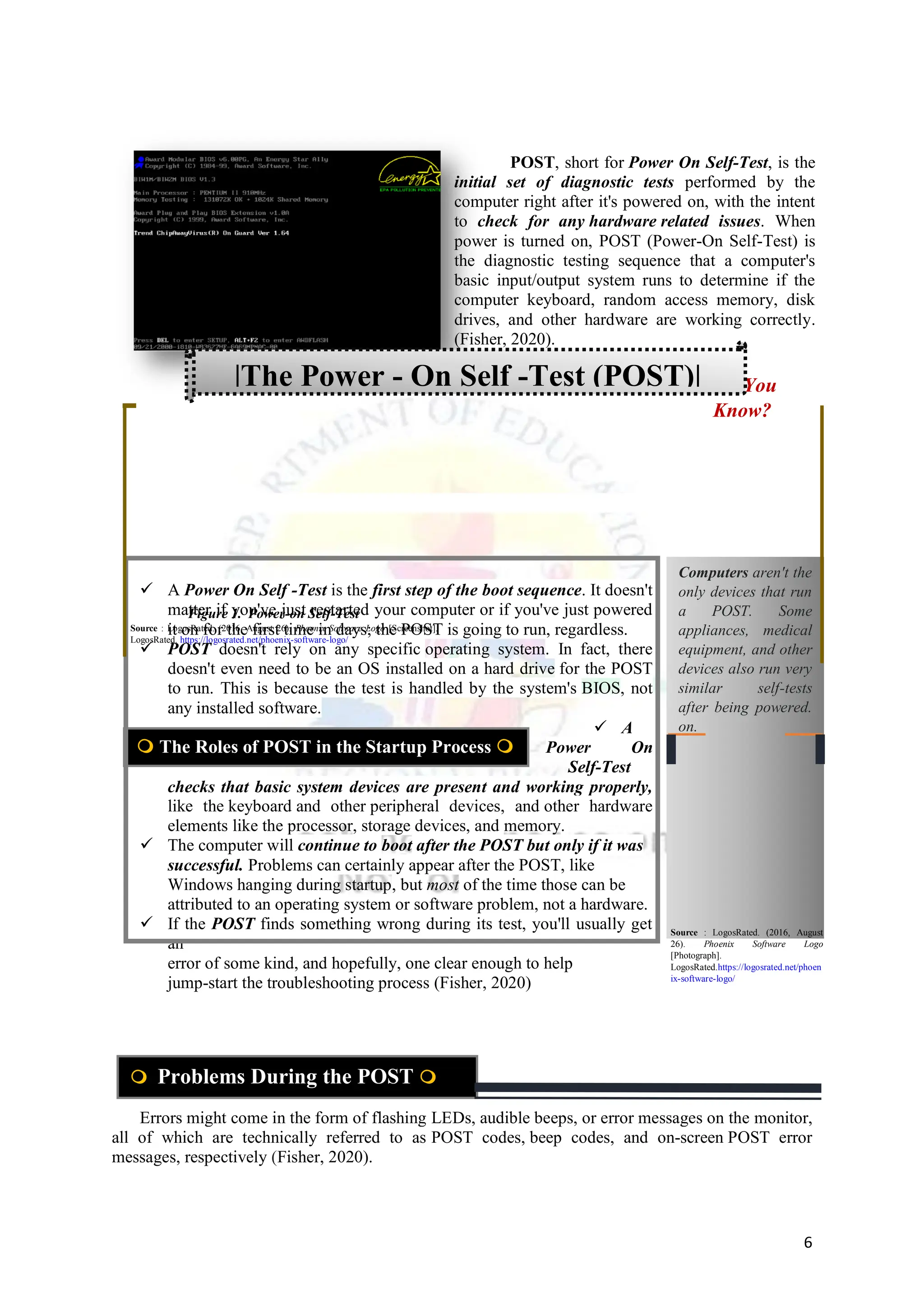 6
 A Power On Self -Test is the first step of the boot sequence. It doesn't
matter if you've just restarted your computer or if you've just powered
it on for the first time in days; the POST is going to run, regardless.
 POST doesn't rely on any specific operating system. In fact, there
doesn't even need to be an OS installed on a hard drive for the POST
to run. This is because the test is handled by the system's BIOS, not
any installed software.
 A
Power On
Self-Test
checks that basic system devices are present and working properly,
like the keyboard and other peripheral devices, and other hardware
elements like the processor, storage devices, and memory.
 The computer will continue to boot after the POST but only if it was
successful. Problems can certainly appear after the POST, like
Windows hanging during startup, but most of the time those can be
attributed to an operating system or software problem, not a hardware.
 If the POST finds something wrong during its test, you'll usually get
an
error of some kind, and hopefully, one clear enough to help
jump-start the troubleshooting process (Fisher, 2020)
Errors might come in the form of flashing LEDs, audible beeps, or error messages on the monitor,
all of which are technically referred to as POST codes, beep codes, and on-screen POST error
messages, respectively (Fisher, 2020).
Computers aren't the
only devices that run
a POST. Some
appliances, medical
equipment, and other
devices also run very
similar self-tests
after being powered.
on.
Did You
Know?
POST, short for Power On Self-Test, is the
initial set of diagnostic tests performed by the
computer right after it's powered on, with the intent
to check for any hardware related issues. When
power is turned on, POST (Power-On Self-Test) is
the diagnostic testing sequence that a computer's
basic input/output system runs to determine if the
computer keyboard, random access memory, disk
drives, and other hardware are working correctly.
(Fisher, 2020).
 The Roles of POST in the Startup Process 
 Problems During the POST 
|The Power - On Self -Test (POST)|
Figure 1. Power-on Self-Test
Source : LogosRated. (2016, August 26). Phoenix Software Logo [Screenshot].
LogosRated. https://logosrated.net/phoenix-software-logo/
Source : LogosRated. (2016, August
26). Phoenix Software Logo
[Photograph].
LogosRated.https://logosrated.net/phoen
ix-software-logo/
 