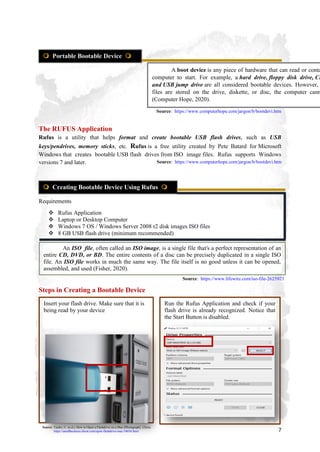 7
The RUFUS Application
Rufus is a utility that helps format and create bootable USB flash drives, such as USB
keys/pendrives, memory sticks, etc. Rufus is a free utility created by Pete Batard for Microsoft
Windows that creates bootable USB flash drives from ISO image files. Rufus supports Windows
versions 7 and later.
Requirements
 Rufus Application
 Laptop or Desktop Computer
 Windows 7 OS / Windows Server 2008 r2 disk images ISO files
 8 GB USB flash drive (minimum recommended)
Steps in Creating a Bootable Device
 Portable Bootable Device 
A boot device is any piece of hardware that can read or conta
computer to start. For example, a hard drive, floppy disk drive, CD
and USB jump drive are all considered bootable devices. However,
files are stored on the drive, diskette, or disc, the computer cann
(Computer Hope, 2020).
Source: https://www.computerhope.com/jargon/b/bootdevi.htm
 Creating Bootable Device Using Rufus 
Source: https://www.computerhope.com/jargon/b/bootdevi.htm
Insert your flash drive. Make sure that it is
being read by your device
Run the Rufus Application and check if your
flash drive is already recognized. Notice that
the Start Button is disabled.
Source: Taylor, C. (n.d.). How to Open a Flashdrive on a Mac [Photograph]. Chron.
https://smallbusiness.chron.com/open-flashdrive-mac-54034.html
An ISO file, often called an ISO image, is a single file that's a perfect representation of an
entire CD, DVD, or BD. The entire contents of a disc can be precisely duplicated in a single ISO
file. An ISO file works in much the same way. The file itself is no good unless it can be opened,
assembled, and used (Fisher, 2020).
Source: https://www.lifewire.com/iso-file-2625923
 