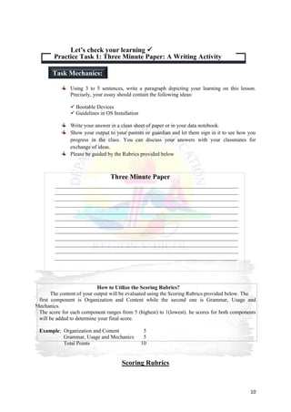 10
Using 3 to 5 sentences, write a paragraph depicting your learning on this lesson.
Precisely, your essay should contain the following ideas:
 Bootable Devices
 Guidelines in OS Installation
Write your answer in a clean sheet of paper or in your data notebook.
Show your output to your parents or guardian and let them sign in it to see how you
progress in the class. You can discuss your answers with your classmates for
exchange of ideas.
Please be guided by the Rubrics provided below
How to Utilize the Scoring Rubrics?
The content of your output will be evaluated using the Scoring Rubrics provided below. The
first component is Organization and Content while the second one is Grammar, Usage and
Mechanics.
The score for each component ranges from 5 (highest) to 1(lowest). he scores for both components
will be added to determine your final score.
Example: Organization and Content 5
Grammar, Usage and Mechanics 5
Total Points 10
Scoring Rubrics
Practice Task 1: Three Minute Paper: A Writing Activity
Let’s check your learning 
Task Mechanics:
Three Minute Paper
 