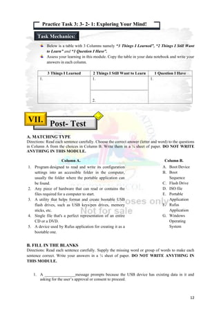 12
Below is a table with 3 Columns namely “3 Things I Learned”, “2 Things I Still Want
to Learn” and “1 Question I Have”.
Assess your learning in this module. Copy the table in your data notebook and write your
answers in each column.
3 Things I Learned 2 Things I Still Want to Learn 1 Question I Have
1. 1.
2.
1.
A. MATCHING TYPE
Directions: Read each sentence carefully. Choose the correct answer (letter and word) to the questions
in Column A from the choices in Column B. Write them in a ¼ sheet of paper. DO NOT WRITE
ANYTHING IN THIS MODULE.
Column A. Column B.
B. FILL IN THE BLANKS
Directions: Read each sentence carefully. Supply the missing word or group of words to make each
sentence correct. Write your answers in a ¼ sheet of paper. DO NOT WRITE ANYTHING IN
THIS MODULE.
1. A _______________message prompts because the USB device has existing data in it and
asking for the user’s approval or consent to proceed.
1. Program designed to read and write its configuration
settings into an accessible folder in the computer,
usually the folder where the portable application can
be found.
2. Any piece of hardware that can read or contains the
files required for a computer to start.
3. A utility that helps format and create bootable USB
flash drives, such as USB keys/pen drives, memory
sticks, etc.
4. Single file that's a perfect representation of an entire
CD or a DVD.
5. A device used by Rufus application for creating it as a
bootable one.
A. Boot Device
B. Boot
Sequence
C. Flash Drive
D. ISO file
E. Portable
Application
F. Rufus
Application
G. Windows
Operating
System
Post- Test
VII.
Practice Task 3: 3- 2- 1: Exploring Your Mind!
Task Mechanics:
 