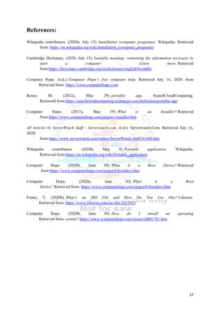 17
References:
Wikipedia contributors. (2020e, July 13). Installation (computer programs). Wikipedia. Retrieved
from: https://en.wikipedia.org/wiki/Installation_(computer_programs)
Cambridge Dictionary. (2020, July 15). bootable meaning: containing the information necessary to
start a computer: . Learn more. Retrieved
from:https://dictionary.cambridge.org/us/dictionary/english/bootable
Computer Hope. (n.d.). Computer Hope’s free computer help. Retrieved July 16, 2020, from
Retrieved from: https://www.computerhope.com
Rouse, M. (2012a, May 29). portable app. SearchCloudComputing.
Retrieved from:https://searchcloudcomputing.techtarget.com/definition/portable-app
Computer Hope. (2017a, May 19). What is an Installer? Retrieved
from:https://www.computerhope.com/jargon/i/installer.htm
All Articles by ServerWatch Staff - Serverwatch.com. (n.d.). Serverwatch.Com. Retrieved July 16,
2020,
from https://www.serverwatch.com/author/ServerWatch-Staff-81680.htm
Wikipedia contributors. (2020b, May 9). Portable application. Wikipedia.
Retrieved from:https://en.wikipedia.org/wiki/Portable_application
Computer Hope. (2020b, June 30). What is a Boot Device? Retrieved
from:https://www.computerhope.com/jargon/b/bootdevi.htm
Computer Hope. (2020c, June 30). What is a Boot
Device? Retrieved from: https://www.computerhope.com/jargon/b/bootdevi.htm
Fisher, T. (2020b). What’s an ISO File and How Do You Use One? Lifewire.
Retrieved from: https://www.lifewire.com/iso-file-2625923
Computer Hope. (2020b, June 30). How do I install an operating
Retrieved from: system? https://www.computerhope.com/issues/ch001781.htm
 