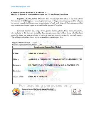 www.shsph.blogspot.com
Computer Systems Servicing NC II – Grade 11
Quarter 1- Module 6: Installers Preparation and OS Installation Procedures
Republic Act 8293, section 176 states that: No copyright shall subsist in any work of the
Government of the Philippines. However, prior approval of the government agency or office wherein
the work is created shall be necessary for exploitation of such work for profit. Such agency or office
may, among other things, impose as a condition the payment of royalties.
Borrowed materials (i.e., songs, stories, poems, pictures, photos, brand names, trademarks,
etc.) included in this book are owned by their respective copyright holders. Every effort has been
exerted to locate and seek permission to use these materials from their respective copyright owners.
The publisher and authors do not represent nor claim ownership over them.
Regional Director: Gilbert T. Sadsad
Assistant Regional Director: Jessie L. Amin
Development Team of the Module
Writer: SHAILAC N. RODELAS
Editors: ANTHONY S. CAPISTRANO TIII and JOVELYN A. FLORECE, TIII
Reviewers: DR. NIXON SA. OLFINDO, EPS/DARCY GUY Y. MAÑEBO, EPS
Illustrator: SHAILAC N. RODELAS
Layout Artist: SHAILAC N. RODELAS
 