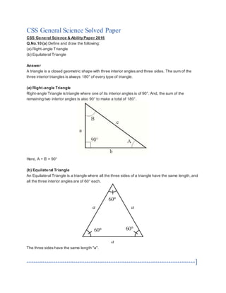 CSS General Science Solved Paper
CSS General Science & Ability Paper 2016
Q.No.10 (a) Define and draw the following:
(a) Right-angle Triangle
(b) Equilateral Triangle
Answer
A triangle is a closed geometric shape with three interior angles and three sides. The sum of the
three interior triangles is always 180° of every type of triangle.
(a) Right-angle Triangle
Right-angle Triangle is triangle where one of its interior angles is of 90°. And, the sum of the
remaining two interior angles is also 90° to make a total of 180°.
Here, A + B = 90°
(b) Equilateral Triangle
An Equilateral Triangle is a triangle where all the three sides of a triangle have the same length, and
all the three interior angles are of 60° each.
The three sides have the same length "a".
----------------------------------------------------------------------------]
 
