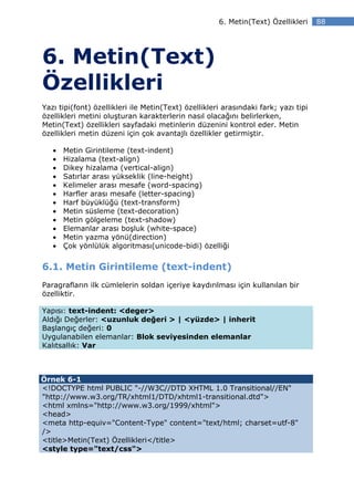 6. Metin(Text) Özellikleri     88




6. Metin(Text)
Özellikleri
Yazı tipi(font) özellikleri ile Metin(Text) özellikleri arasındaki fark; yazı tipi
özellikleri metini oluşturan karakterlerin nasıl olacağını belirlerken,
Metin(Text) özellikleri sayfadaki metinlerin düzenini kontrol eder. Metin
özellikleri metin düzeni için çok avantajlı özellikler getirmiştir.

   •   Metin Girintileme (text-indent)
   •   Hizalama (text-align)
   •   Dikey hizalama (vertical-align)
   •   Satırlar arası yükseklik (line-height)
   •   Kelimeler arası mesafe (word-spacing)
   •   Harfler arası mesafe (letter-spacing)
   •   Harf büyüklüğü (text-transform)
   •   Metin süsleme (text-decoration)
   •   Metin gölgeleme (text-shadow)
   •   Elemanlar arası boşluk (white-space)
   •   Metin yazma yönü(direction)
   •   Çok yönlülük algoritması(unicode-bidi) özelliği


6.1. Metin Girintileme (text-indent)
Paragrafların ilk cümlelerin soldan içeriye kaydırılması için kullanılan bir
özelliktir.

Yapısı: text-indent: <deger>
Aldığı Değerler: <uzunluk değeri > | <yüzde> | inherit
Başlangıç değeri: 0
Uygulanabilen elemanlar: Blok seviyesinden elemanlar
Kalıtsallık: Var



Örnek 6-1
<!DOCTYPE html PUBLIC "-//W3C//DTD XHTML 1.0 Transitional//EN"
"http://www.w3.org/TR/xhtml1/DTD/xhtml1-transitional.dtd">
<html xmlns="http://www.w3.org/1999/xhtml">
<head>
<meta http-equiv="Content-Type" content="text/html; charset=utf-8"
/>
<title>Metin(Text) Özellikleri</title>
<style type="text/css">
 