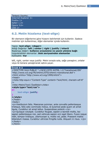 6. Metin(Text) Özellikleri   90



Tarayıcı Uyumu:
Internet Explorer 3+
Firefox 1+
Safari 1.3+
Opera 3.6+
CSS 1+


6.2. Metin hizalama (text-align)
Bir elemanın diğerlerine göre hizasını belirlemek için kullanılır. Sadece
metinler için kullanılmaz, diğer elemanlar içinde kullanılır.

Yapısı: text-align: <deger>
Aldığı Değerler: left | center | right | justify | inherit
Başlangıç değeri: kullanıcı arayüzüne ve yazım yönüne bağlı
Uygulanabilen elemanlar: blok seviyesinden elemanlar
Kalıtsallık: Var

left, right, center veya justify: Metni sırayla sola, sağa yanaştırır, ortalar
veya iki kenara yanaştırarak satıra yayar.

Örnek 6-2
<!DOCTYPE html PUBLIC "-//W3C//DTD XHTML 1.0 Transitional//EN"
"http://www.w3.org/TR/xhtml1/DTD/xhtml1-transitional.dtd">
<html xmlns="http://www.w3.org/1999/xhtml">
<head>
<meta http-equiv="Content-Type" content="text/html; charset=utf-8"
/>
<title>Metin(Text) Özellikleri</title>
<style type="text/css">
p{
       text-align: justify;
}
</style>
</head>
<body>
<p>Vestibulum felis. Maecenas pulvinar, ante convallis pellentesque
tristique, felis odio commodo metus, id euismod pede quam sit amet
ligula. Curabitur sit amet tellus. Suspendisse potenti.</p>
<p>Quisque volutpat. Curabitur feugiat, sapien a laoreet mollis, leo
sapien pellentesque nisi, sed vehicula sapien orci eget libero. Fusce neque
nibh, tempor tristique, ullamcorper a, mollis vel, pede. Praesent mattis
bibendum massa. Curabitur ultricies fringilla nulla. Aliquam in risus. </p>
</body>
</html>
 