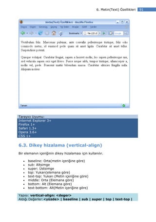 6. Metin(Text) Özellikleri   91




Tarayıcı Uyumu:
Internet Explorer 3+
Firefox 1+
Safari 1.3+
Opera 3.6+
CSS 1+


6.3. Dikey hizalama (vertical-align)
Bir elemanın içeriğinin dikey hizalaması için kullanılır.

   •   baseline: Orta(metin içeriğine göre)
   •   sub: Altsimge
   •   super: Üstsimge
   •   top: Yukarı(elemana göre)
   •   text-top: Yukarı (Metin içeriğine göre)
   •   middle: Orta (Elemana göre)
   •   bottom: Alt (Elemana göre)
   •   text-bottom: Alt(Metin içeriğine göre)

Yapısı: vertical-align: <deger>
Aldığı Değerler:<yüzde> | baseline | sub | super | top | text-top |
 