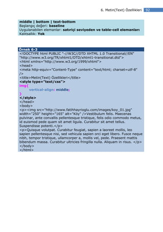 6. Metin(Text) Özellikleri   92


middle | bottom | text-bottom
Başlangıç değeri: baseline
Uygulanabilen elemanlar: satıriçi seviyeden ve table-cell elemanları
Kalıtsallık: Yok



Örnek 6-3
<!DOCTYPE html PUBLIC "-//W3C//DTD XHTML 1.0 Transitional//EN"
"http://www.w3.org/TR/xhtml1/DTD/xhtml1-transitional.dtd">
<html xmlns="http://www.w3.org/1999/xhtml">
<head>
<meta http-equiv="Content-Type" content="text/html; charset=utf-8"
/>
<title>Metin(Text) Özellikleri</title>
<style type="text/css">
img{
      vertical-align: middle;
}
</style>
</head>
<body>
<p><img src="http://www.fatihhayrioglu.com/images/koy_01.jpg"
width="250" height="165" alt="Köy" />Vestibulum felis. Maecenas
pulvinar, ante convallis pellentesque tristique, felis odio commodo metus,
id euismod pede quam sit amet ligula. Curabitur sit amet tellus.
Suspendisse potenti.</p>
<p>Quisque volutpat. Curabitur feugiat, sapien a laoreet mollis, leo
sapien pellentesque nisi, sed vehicula sapien orci eget libero. Fusce neque
nibh, tempor tristique, ullamcorper a, mollis vel, pede. Praesent mattis
bibendum massa. Curabitur ultricies fringilla nulla. Aliquam in risus. </p>
</body>
</html>
 