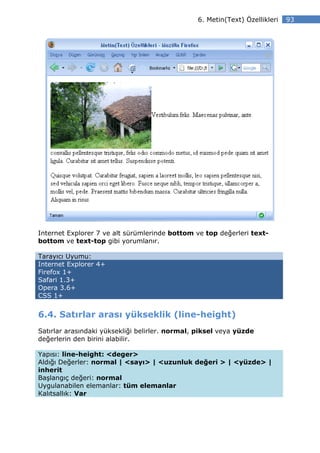 6. Metin(Text) Özellikleri   93




Internet Explorer 7 ve alt sürümlerinde bottom ve top değerleri text-
bottom ve text-top gibi yorumlanır.

Tarayıcı Uyumu:
Internet Explorer 4+
Firefox 1+
Safari 1.3+
Opera 3.6+
CSS 1+


6.4. Satırlar arası yükseklik (line-height)
Satırlar arasındaki yüksekliği belirler. normal, piksel veya yüzde
değerlerin den birini alabilir.

Yapısı: line-height: <deger>
Aldığı Değerler: normal | <sayı> | <uzunluk değeri > | <yüzde> |
inherit
Başlangıç değeri: normal
Uygulanabilen elemanlar: tüm elemanlar
Kalıtsallık: Var
 
