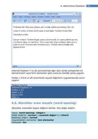 6. Metin(Text) Özellikleri   95




Internet Explorer 7 ve alt sürümlerinde eğer satır içinde yerleştirilen bir
eleman(resim veya form elemanları gibi) varsa bu özelliği yanlış uygular.

Firefox 1.0.0.8 ve alt sürümlerde sayısal değerlerin uygulamasında sorun
yaşanır.

Tarayıcı Uyumu:
Internet Explorer 3+
Firefox 1.5+
Safari 1.3+
Opera 3.6+
CSS 1+


6.5. Sözcükler arası mesafe (word-spacing)
Sözcükler arasındaki boşluk değerini belirler. Eksi değer alabilir.

Yapısı: word-spacing: <deger>
Aldığı Değerler: normal | <uzunluk değeri > | inherit
Başlangıç değeri: normal
Uygulanabilen elemanlar: tüm elemanlar
Kalıtsallık: Var
 