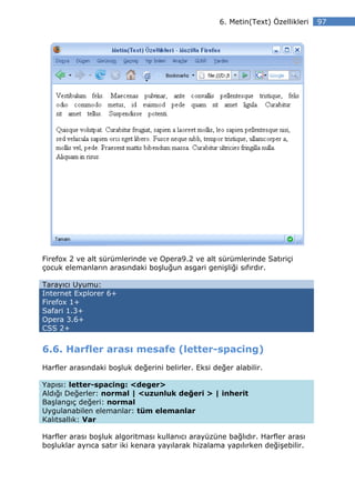 6. Metin(Text) Özellikleri   97




Firefox 2 ve alt sürümlerinde ve Opera9.2 ve alt sürümlerinde Satıriçi
çocuk elemanların arasındaki boşluğun asgari genişliği sıfırdır.

Tarayıcı Uyumu:
Internet Explorer 6+
Firefox 1+
Safari 1.3+
Opera 3.6+
CSS 2+


6.6. Harfler arası mesafe (letter-spacing)
Harfler arasındaki boşluk değerini belirler. Eksi değer alabilir.

Yapısı: letter-spacing: <deger>
Aldığı Değerler: normal | <uzunluk değeri > | inherit
Başlangıç değeri: normal
Uygulanabilen elemanlar: tüm elemanlar
Kalıtsallık: Var

Harfler arası boşluk algoritması kullanıcı arayüzüne bağlıdır. Harfler arası
boşluklar ayrıca satır iki kenara yayılarak hizalama yapılırken değişebilir.
 