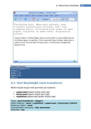 6. Metin(Text) Özellikleri   99




Tarayıcı Uyumu:
Internet Explorer 4+
Firefox 1+
Safari 1.3+
Opera 3.6+
CSS 1+


6.7. Harf Büyüklüğü (text-transform)
Metnin büyük-küçük harf çevirmek için kullanılır.

  •   uppercase(hepsini büyük harf yap)
  •   lowercase(hepsini küçük harf yap)
  •   capitalize(sadece baş harfleri büyük yap)

Yapısı: text-transform: <deger>
Aldığı Değerler: none | capitalize | uppercase | lowercase |inherit
Başlangıç değeri: none
Uygulanabilen elemanlar: tüm elemanlar
Kalıtsallık: Var
 