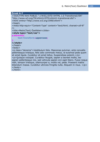 6. Metin(Text) Özellikleri   100


Örnek 6-7
<!DOCTYPE html PUBLIC "-//W3C//DTD XHTML 1.0 Transitional//EN"
"http://www.w3.org/TR/xhtml1/DTD/xhtml1-transitional.dtd">
<html xmlns="http://www.w3.org/1999/xhtml">
<head>
<meta http-equiv="Content-Type" content="text/html; charset=utf-8"
/>
<title>Metin(Text) Özellikleri</title>
<style type="text/css">
p.deneme{
      text-transform:uppercase;
}
</style>
</head>
<body>
<p class="deneme">Vestibulum felis. Maecenas pulvinar, ante convallis
pellentesque tristique, felis odio commodo metus, id euismod pede quam
sit amet ligula. Curabitur sit amet tellus. Suspendisse potenti.</p>
<p>Quisque volutpat. Curabitur feugiat, sapien a laoreet mollis, leo
sapien pellentesque nisi, sed vehicula sapien orci eget libero. Fusce neque
nibh, tempor tristique, ullamcorper a, mollis vel, pede. Praesent mattis
bibendum massa. Curabitur ultricies fringilla nulla. Aliquam in risus. </p>
</body>
</html>
 