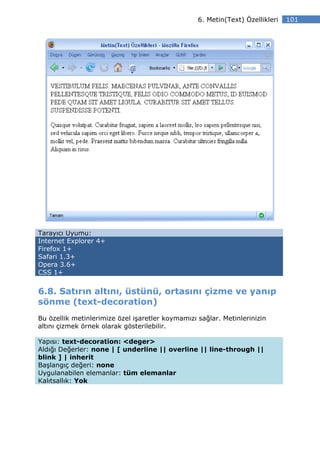 6. Metin(Text) Özellikleri   101




Tarayıcı Uyumu:
Internet Explorer 4+
Firefox 1+
Safari 1.3+
Opera 3.6+
CSS 1+


6.8. Satırın altını, üstünü, ortasını çizme ve yanıp
sönme (text-decoration)
Bu özellik metinlerimize özel işaretler koymamızı sağlar. Metinlerinizin
altını çizmek örnek olarak gösterilebilir.

Yapısı: text-decoration: <deger>
Aldığı Değerler: none | [ underline || overline || line-through ||
blink ] | inherit
Başlangıç değeri: none
Uygulanabilen elemanlar: tüm elemanlar
Kalıtsallık: Yok
 