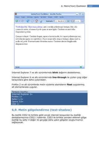 6. Metin(Text) Özellikleri    103




Internet Explorer 7 ve altı sürümlerinde blink değerini desteklemez.

Internet Explorer 6 ve altı sürümlerinde line-through ile çizilen çizgi diğer
tarayıcılara göre daha yukarıdadır.

Firefox 2 ve alt sürümlerde metin süsleme atamalarını float uygulanmış
alt elemanlarada uygular.

Tarayıcı Uyumu:
Internet Explorer 3+
Firefox 1+
Safari 1.3+
Opera 3.6+
CSS 1+


6.9. Metin gölgelendirme (text-shadow)
Bu özellik CSS2 ile birlikte geldi ancak internet tarayıcıları bu özelliği
desteklemeyince CSS2.1 kaldırıldı. CSS3 ile birlikte yeniden eklenen gölge
özelliği bu sefer 4 değer ile gerçeğe daha yakın gölgeler oluşturmamızı
sağlayacak.
 