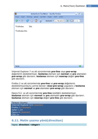 6. Metin(Text) Özellikleri   105




Internet Explorer 7 ve alt sürümlerinde pre-line veya pre-wrap
değerlerini desteklemiyor. textarea elemanı için normal ve pre atamaları
pre-wrap gibi davranır. textarea elemanı için nowrap değeri pre-line
gibi davranır.

Firefox 2 ve alt sürümlerinde pre-line ve pre-wrap değerlerini
desteklemiyor(bunu yerine benzer -moz-pre-wrap uygulanır.) textarea
elemanı için normal ve pre atamaları pre-wrap gibi davranır.

Opera 9.2. ve alt sürümlerinde pre-line özelliğini desteklemiyor.
textarea elemanı için normal ve pre atamaları pre-wrap gibi davranır.
textarea elemanı için nowrap değeri pre-line gibi davranır.

Tarayıcı Uyumu:
Internet Explorer 5.5+(kısmen)
Firefox 1+(kısmen)
Safari 1.3+
Opera 4+(kısmen)
CSS 2+


6.11. Metin yazma yönü(direction)
Yapısı: direction: <deger>
 