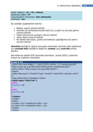 6. Metin(Text) Özellikleri    106


Aldığı Değerler: ltr | rtl | inherit
Başlangıç değeri: ltr
Uygulanabilen elemanlar: tüm elemanlar
Kalıtsallık: Var

Bu özelliğin aşağıdakileri belirler:

   • Bloğun yazma yönünü belirler
   • Unicode çift yönlülük(Unicode-bidi) için iç içelik ve üst üste gelme
     yönünü belirler.
   • Tablo sütunlarının yerleşim yönünü belirler
   • Yatay taşma yönünü belirler
   • Bir blokta text-align: justify tanımlaması yapıldığında son satırın
     yönünü belirler.

direction özelliğinin satıriçi seviyeden elemanlar üzerinde etkili olabilmesi
için unicode-bidi özelliğinin değerinin embed veya override olması
gerekir.

Normalde bu özellik DTD içerisinde tanımlanır, ancak CSS2.1 önemine
binaen bu özellikleri eklemiştir.

Örnek 6-10
<!DOCTYPE html PUBLIC "-//W3C//DTD XHTML 1.0 Transitional//EN"
"http://www.w3.org/TR/xhtml1/DTD/xhtml1-transitional.dtd">
<html xmlns="http://www.w3.org/1999/xhtml">
<head>
<meta http-equiv="Content-Type" content="text/html; charset=utf-8"
/>
<title>Metin(Text) Özellikleri</title>
<style type="text/css">
p.bir{
direction: rtl
}
p.iki{
direction: ltr
}
</style>
</head>
<body>
<p class="bir">Vestibulum felis. </p>
<p class="iki">Vestibulum felis. </p>
</body>
</html>
 