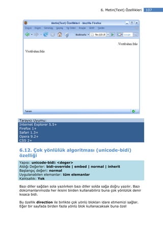 6. Metin(Text) Özellikleri   107




Tarayıcı Uyumu:
Internet Explorer 5.5+
Firefox 1+
Safari 1.3+
Opera 9.2+
CSS 2+


6.12. Çok yönlülük algoritması (unicode-bidi)
özelliği
Yapısı: unicode-bidi: <deger>
Aldığı Değerler: bidi-override | embed | normal | inherit
Başlangıç değeri: normal
Uygulanabilen elemanlar: tüm elemanlar
Kalıtsallık: Yok

Bazı diller sağdan sola yazılırken bazı diller solda sağa doğru yazılır. Bazı
dokümanlarımızda her ikisini birden kullanabiliriz buna çok yönlülük denir
kısaca bidi.

Bu özellik direction ile birlikte çok yönlü blokları idare etmemizi sağlar.
Eğer bir sayfada birden fazla yönlü blok kullanacaksak buna özel
 