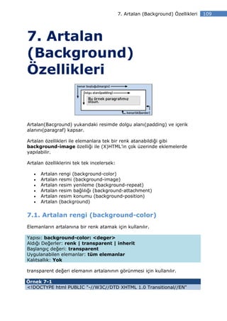 7. Artalan (Background) Özellikleri   109




7. Artalan
(Background)
Özellikleri


Artalan(Bacground) yukarıdaki resimde dolgu alanı(padding) ve içerik
alanını(paragraf) kapsar.

Artalan özellikleri ile elemanlara tek bir renk atanabildiği gibi
background-image özelliği ile (X)HTML’in çok üzerinde eklemelerde
yapılabilir.

Artalan özelliklerini tek tek incelersek:

   •   Artalan   rengi (background-color)
   •   Artalan   resmi (background-image)
   •   Artalan   resim yenileme (background-repeat)
   •   Artalan   resim bağlılığı (background-attachment)
   •   Artalan   resim konumu (background-position)
   •   Artalan   (background)


7.1. Artalan rengi (background-color)
Elemanların artalanına bir renk atamak için kullanılır.

Yapısı: background-color: <deger>
Aldığı Değerler: renk | transparent | inherit
Başlangıç değeri: transparent
Uygulanabilen elemanlar: tüm elemanlar
Kalıtsallık: Yok

transparent değeri elemanın artalanının görünmesi için kullanılır.

Örnek 7-1
<!DOCTYPE html PUBLIC "-//W3C//DTD XHTML 1.0 Transitional//EN"
 
