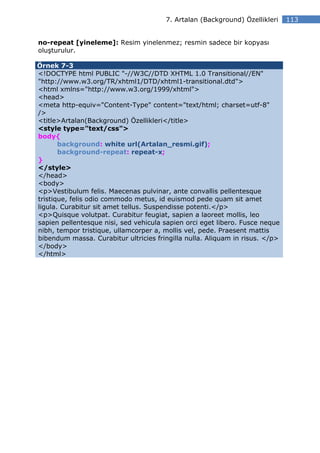 7. Artalan (Background) Özellikleri    113


no-repeat [yineleme]: Resim yinelenmez; resmin sadece bir kopyası
oluşturulur.

Örnek 7-3
<!DOCTYPE html PUBLIC "-//W3C//DTD XHTML 1.0 Transitional//EN"
"http://www.w3.org/TR/xhtml1/DTD/xhtml1-transitional.dtd">
<html xmlns="http://www.w3.org/1999/xhtml">
<head>
<meta http-equiv="Content-Type" content="text/html; charset=utf-8"
/>
<title>Artalan(Background) Özellikleri</title>
<style type="text/css">
body{
       background: white url(Artalan_resmi.gif);
       background-repeat: repeat-x;
}
</style>
</head>
<body>
<p>Vestibulum felis. Maecenas pulvinar, ante convallis pellentesque
tristique, felis odio commodo metus, id euismod pede quam sit amet
ligula. Curabitur sit amet tellus. Suspendisse potenti.</p>
<p>Quisque volutpat. Curabitur feugiat, sapien a laoreet mollis, leo
sapien pellentesque nisi, sed vehicula sapien orci eget libero. Fusce neque
nibh, tempor tristique, ullamcorper a, mollis vel, pede. Praesent mattis
bibendum massa. Curabitur ultricies fringilla nulla. Aliquam in risus. </p>
</body>
</html>
 