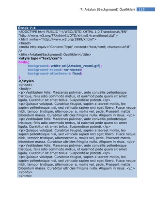 7. Artalan (Background) Özellikleri    115




Örnek 7-4
<!DOCTYPE html PUBLIC "-//W3C//DTD XHTML 1.0 Transitional//EN"
"http://www.w3.org/TR/xhtml1/DTD/xhtml1-transitional.dtd">
<html xmlns="http://www.w3.org/1999/xhtml">
<head>
<meta http-equiv="Content-Type" content="text/html; charset=utf-8"
/>
<title>Artalan(Background) Özellikleri</title>
<style type="text/css">
body{
       background: white url(Artalan_resmi.gif);
       background-repeat: no-repeat;
       background-attachment: fixed;
}
</style>
</head>
<body>
<p>Vestibulum felis. Maecenas pulvinar, ante convallis pellentesque
tristique, felis odio commodo metus, id euismod pede quam sit amet
ligula. Curabitur sit amet tellus. Suspendisse potenti.</p>
<p>Quisque volutpat. Curabitur feugiat, sapien a laoreet mollis, leo
sapien pellentesque nisi, sed vehicula sapien orci eget libero. Fusce neque
nibh, tempor tristique, ullamcorper a, mollis vel, pede. Praesent mattis
bibendum massa. Curabitur ultricies fringilla nulla. Aliquam in risus. </p>
<p>Vestibulum felis. Maecenas pulvinar, ante convallis pellentesque
tristique, felis odio commodo metus, id euismod pede quam sit amet
ligula. Curabitur sit amet tellus. Suspendisse potenti.</p>
<p>Quisque volutpat. Curabitur feugiat, sapien a laoreet mollis, leo
sapien pellentesque nisi, sed vehicula sapien orci eget libero. Fusce neque
nibh, tempor tristique, ullamcorper a, mollis vel, pede. Praesent mattis
bibendum massa. Curabitur ultricies fringilla nulla. Aliquam in risus. </p>
<p>Vestibulum felis. Maecenas pulvinar, ante convallis pellentesque
tristique, felis odio commodo metus, id euismod pede quam sit amet
ligula. Curabitur sit amet tellus. Suspendisse potenti.</p>
<p>Quisque volutpat. Curabitur feugiat, sapien a laoreet mollis, leo
sapien pellentesque nisi, sed vehicula sapien orci eget libero. Fusce neque
nibh, tempor tristique, ullamcorper a, mollis vel, pede. Praesent mattis
bibendum massa. Curabitur ultricies fringilla nulla. Aliquam in risus. </p>
</body>
</html>
 