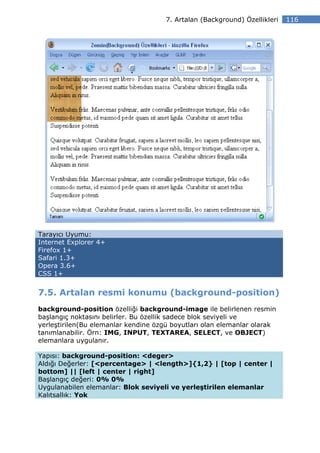 7. Artalan (Background) Özellikleri   116




Tarayıcı Uyumu:
Internet Explorer 4+
Firefox 1+
Safari 1.3+
Opera 3.6+
CSS 1+


7.5. Artalan resmi konumu (background-position)
background-position özelliği background-image ile belirlenen resmin
başlangıç noktasını belirler. Bu özellik sadece blok seviyeli ve
yerleştirilen(Bu elemanlar kendine özgü boyutları olan elemanlar olarak
tanımlanabilir. Örn: IMG, INPUT, TEXTAREA, SELECT, ve OBJECT)
elemanlara uygulanır.

Yapısı: background-position: <deger>
Aldığı Değerler: [<percentage> | <length>]{1,2} | [top | center |
bottom] || [left | center | right]
Başlangıç değeri: 0% 0%
Uygulanabilen elemanlar: Blok seviyeli ve yerleştirilen elemanlar
Kalıtsallık: Yok
 