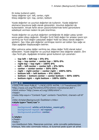 7. Artalan (Background) Özellikleri   117


En kolay kullanım şekli;
Yatay değerler için: left, center, right
Dikey değerler için: top, center, bottom

Yüzde değerleri ve uzunluk değerleri de kullanılır. Yüzde değerleri
elemanın boyutuna bağlı olarak görecelidir. Uzunluk değerleri de
kullanılabilir. Ancak farklı ekran çözünürlüklerinde farklı görüntülere
sebebiyet vermesi nedeni ile pek önerilmez.

Yüzde değerler ve uzunluk değerleri verildiğinde ilk değer yatay içindir
sonra gelen dikey değerdir. Örneğin %10 %60 değeri bir artalan resmi için
verilmiş ise %10 değeri yataydaki değeri %60 ise dikey olarak değerini
gösterir. 5px 10px gibi değerler verilmişse resmin sol üstten 5px sağa ve
10px aşağıdan başlayacağını belirler.

Eğer yalnızca yatay değer verilmiş ise, dikey değer %50 olarak kabul
edilecektir. Yüzde değerler ve uzunluk değerleri eksi değerler alabilir. Örn
-2px %10 gibi. Aşağıdaki örnekler genel kullanım için yararlıdır:

   •   top left = left top = 0% 0%
   •   top = top center = center top = 50% 0%
   •   right top = top right = 100% 0%
   •   left = left center = center left = 0% 50%
   •   center = center center = 50% 50%
   •   right = right center = center right = 100% 50%
   •   bottom left = left bottom = 0% 100%
   •   bottom = bottom center = center bottom = 50% 100%
   •   bottom right = right bottom = 100% 100%

Örnek 7-5
<!DOCTYPE html PUBLIC "-//W3C//DTD XHTML 1.0 Transitional//EN"
"http://www.w3.org/TR/xhtml1/DTD/xhtml1-transitional.dtd">
<html xmlns="http://www.w3.org/1999/xhtml">
<head>
<meta http-equiv="Content-Type" content="text/html; charset=utf-8"
/>
<title>Artalan(Background) Özellikleri</title>
<style type="text/css">
body{
       background: white url(Artalan_resmi.gif);
       background-repeat: no-repeat;
       background-position: center;
}
</style>
</head>
<body>
<p>Vestibulum felis. Maecenas pulvinar, ante convallis pellentesque
tristique, felis odio commodo metus, id euismod pede quam sit amet
 