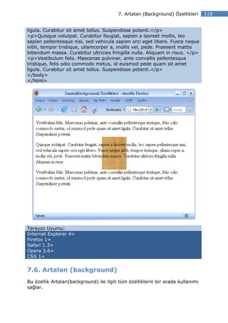 7. Artalan (Background) Özellikleri     118


ligula. Curabitur sit amet tellus. Suspendisse potenti.</p>
<p>Quisque volutpat. Curabitur feugiat, sapien a laoreet mollis, leo
sapien pellentesque nisi, sed vehicula sapien orci eget libero. Fusce neque
nibh, tempor tristique, ullamcorper a, mollis vel, pede. Praesent mattis
bibendum massa. Curabitur ultricies fringilla nulla. Aliquam in risus. </p>
<p>Vestibulum felis. Maecenas pulvinar, ante convallis pellentesque
tristique, felis odio commodo metus, id euismod pede quam sit amet
ligula. Curabitur sit amet tellus. Suspendisse potenti.</p>
</body>
</html>




Tarayıcı Uyumu:
Internet Explorer 4+
Firefox 1+
Safari 1.3+
Opera 3.6+
CSS 1+


7.6. Artalan (background)
Bu özellik Artalan(background) ile ilgili tüm özelliklerin bir arada kullanımı
sağlar.
 