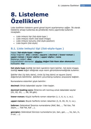 8. Listeleme Özellikleri    121




8. Listeleme
Özellikleri
Liste özellikleri listelerin genel görsel biçimi ayarlamamızı sağlar. lk olarak
listeleme amaçlı kullanılsa da şimdilerde menü yapımında kullanımı
revaçtadır.

   •   Liste   imleyici tipi (list-style-type )
   •   Liste   imleyici resmi (list-style-image)
   •   Liste   imleyici konumu (list-style-position)
   •   Liste   biçemi (list-style)


8.1. Liste imleyici tipi (list-style-type )
Yapısı: list-style-type: <deger>
Aldığı Değerler: disc | circle | square | decimal | lower-roman |
upper-roman | lower-alpha | upper-alpha | none
Başlangıç değeri: disc
Uygulanabilen elemanlar: display değeri list-item alan elemanlar
Kalıtsallık: Var

list-style-type özelliği list-item işaretinin tipini belirler. list-style-images
özelliği none değeri aldığında veya resim görüntülenemediğinde kullanılır.

Şekiller disc (içi dolu daire), circle (içi boş daire) ve square (kare)
değerleriyle belirtilirler. Şekillerin yorumlanışı kullanıcı arayüzüne bağlıdır.

Numaralama sistemleri şöyle belirtilir:

decimal: Onluk tabandaki sayılar 1'den başlar.

decimal-leading-zero: Önlerine sıfır konmuş onluk tabandaki sayılar
(01, 02, 03, ..., 98, 99 gibi).

lower-roman: Küçük harflerle romen rakamları (i, ii, iii, iv, v, vs.).

upper-roman: Büyük harflerle romen rakamları (I, II, III, IV, V, vs.).

hebrew: Geleneksel branice numaralama (Alef, Bet, ... Tet Vav, Tet
Zayin, ... Yod Tet, Kaf ...).

georgian: Geleneksel Gürcüce numaralama (an, ban, gan, ..., he, tan, in,
in-an, ...).
 