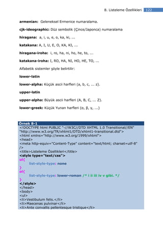 8. Listeleme Özellikleri   122


armenian: Geleneksel Ermenice numaralama.

cjk-ideographic: Düz sembolik (Çince/Japonca) numaralama

hiragana: a, i, u, e, o, ka, ki, ...

katakana: A, I, U, E, O, KA, KI, ...

hiragana-iroha: i, ro, ha, ni, ho, he, to, ...

katakana-iroha: I, RO, HA, NI, HO, HE, TO, ...

Alfabetik sistemler şöyle belirtilir:

lower-latin

lower-alpha: Küçük ascii harfleri (a, b, c, ... z).

upper-latin

upper-alpha: Büyük ascii harfleri (A, B, C, ... Z).

lower-greek: Küçük Yunan harfleri (α, β, γ, ...)



Örnek 8-1
<!DOCTYPE html PUBLIC "-//W3C//DTD XHTML 1.0 Transitional//EN"
"http://www.w3.org/TR/xhtml1/DTD/xhtml1-transitional.dtd">
<html xmlns="http://www.w3.org/1999/xhtml">
<head>
<meta http-equiv="Content-Type" content="text/html; charset=utf-8"
/>
<title>Listeleme Özellikleri</title>
<style type="text/css">
ul{
      list-style-type: none
}
ol{
      list-style-type: lower-roman /* i ii iii iv v gibi. */
}
</style>
</head>
<body>
<ul>
<li>Vestibulum felis.</li>
<li>Maecenas pulvinar</li>
<li>Ante convallis pellentesque tristique</li>
 