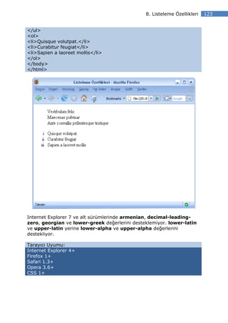8. Listeleme Özellikleri   123


</ul>
<ol>
<li>Quisque volutpat.</li>
<li>Curabitur feugiat</li>
<li>Sapien a laoreet mollis</li>
</ol>
</body>
</html>




Internet Explorer 7 ve alt sürümlerinde armenian, decimal-leading-
zero, georgian ve lower-greek değerlerini desteklemiyor. lower-latin
ve upper-latin yerine lower-alpha ve upper-alpha değerlerini
destekliyor.

Tarayıcı Uyumu:
Internet Explorer 4+
Firefox 1+
Safari 1.3+
Opera 3.6+
CSS 1+
 