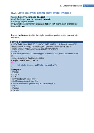 8. Listeleme Özellikleri   124


8.2. Liste imleyici resmi (list-style-image)
Yapısı: list-style-image: <deger>
Aldığı Değerler: <url> | none | inherit
Başlangıç değeri: none
Uygulanabilen elemanlar: display değeri list-item alan elemanlar
Kalıtsallık: Var



list-style-image özelliği list-style işaretinin yerine resim koymak için
kullanılır.

Örnek 8-2
<!DOCTYPE html PUBLIC "-//W3C//DTD XHTML 1.0 Transitional//EN"
"http://www.w3.org/TR/xhtml1/DTD/xhtml1-transitional.dtd">
<html xmlns="http://www.w3.org/1999/xhtml">
<head>
<meta http-equiv="Content-Type" content="text/html; charset=utf-8"
/>
<title>Listeleme Özellikleri</title>
<style type="text/css">
ul{
      list-style-image: url(liste_imgesi.gif);
}
</style>
</head>
<body>
<ul>
<li>Vestibulum felis.</li>
<li>Maecenas pulvinar</li>
<li>Ante convallis pellentesque tristique</li>
</ul>
</body>
</html>
 