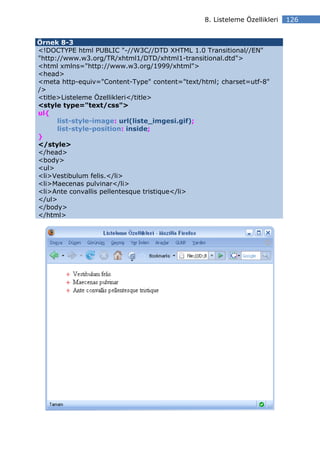 8. Listeleme Özellikleri   126


Örnek 8-3
<!DOCTYPE html PUBLIC "-//W3C//DTD XHTML 1.0 Transitional//EN"
"http://www.w3.org/TR/xhtml1/DTD/xhtml1-transitional.dtd">
<html xmlns="http://www.w3.org/1999/xhtml">
<head>
<meta http-equiv="Content-Type" content="text/html; charset=utf-8"
/>
<title>Listeleme Özellikleri</title>
<style type="text/css">
ul{
      list-style-image: url(liste_imgesi.gif);
      list-style-position: inside;
}
</style>
</head>
<body>
<ul>
<li>Vestibulum felis.</li>
<li>Maecenas pulvinar</li>
<li>Ante convallis pellentesque tristique</li>
</ul>
</body>
</html>
 