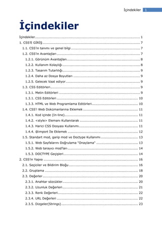 çindekiler         1




    çindekiler
 çindekiler................................................................................................ 1
1. CSS’E G R Ş ......................................................................................... 7
  1.1. CSS’in tanımı ve genel bilgi ............................................................... 7
  1.2. CSS’in Avantajları ............................................................................ 7
     1.2.1. Görünüm Avantajları ................................................................... 8
     1.2.2. Kullanım Kolaylığı ....................................................................... 8
     1.2.3. Tasarım Tutarlılığı....................................................................... 9
     1.2.4. Daha az Dosya Boyutları ............................................................. 9
     1.2.5. Gelecek Vaat ediyor .................................................................... 9
  1.3. CSS Editörleri .................................................................................. 9
     1.3.1. Metin Editörleri .......................................................................... 9
     1.3.1. CSS Editörleri .......................................................................... 10
     1.3.3. HTML ve Web Programlama Editörleri .......................................... 10
  1.4. CSS’i Web Dokümanlarına Eklemek .................................................. 11
     1.4.1. Kod içinde (In-line) ................................................................... 11
     1.4.2. <style> Elemanı Kullanılarak ..................................................... 11
     1.4.3. Harici CSS Dosyası Kullanımı ...................................................... 11
     1.4.4. @import le Eklemek ................................................................ 12
  1.5. Standart mod, garip mod ve Doctype Kullanımı .................................. 13
     1.5.1. Web Sayfalarını Doğrulama "Onaylama" ...................................... 13
     1.5.2. Web tarayıcı mod’ları ................................................................ 14
     1.5.3. DOCTYPE Geçişleri .................................................................... 14
2. CSS’in Yapısı ...................................................................................... 16
  2.1. Seçiciler ve Bildirim Bloğu ............................................................... 16
  2.2. Gruplama ..................................................................................... 18
  2.3. Değerler ....................................................................................... 20
     2.3.1. Anahtar sözcükler..................................................................... 20
     2.3.2. Uzunluk Değerleri ..................................................................... 21
     2.3.3. Renk Değerleri ......................................................................... 22
     2.3.4. URL Değerleri .......................................................................... 22
     2.3.5. Dizgeler(Strings) ...................................................................... 23
 