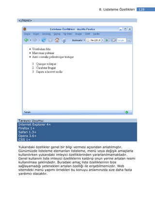 8. Listeleme Özellikleri    128


</html>




Tarayıcı Uyumu:
Internet Explorer 4+
Firefox 1+
Safari 1.3+
Opera 3.6+
CSS 1+

Yukarıdaki özellikler genel bir bilgi vermesi açısından anlatılmıştır.
Günümüzde listeleme elemanları listeleme, menü veya değişik amaçlarla
kullanılırken yukarıdaki imleyici özelliklerinden yararlanılmamaktadır.
Genel kullanım liste imleyici özelliklerini kaldırıp onun yerine artalan resmi
kullanılması şeklindedir. Buradaki amaç liste özelliklerinin bize
sağlayamadığı yetenekleri artalan özelliği ile erişebilmemizdir. Web
sitemdeki menü yapımı örnekleri bu konuyu anlamınızda size daha fazla
yardımcı olacaktır.
 