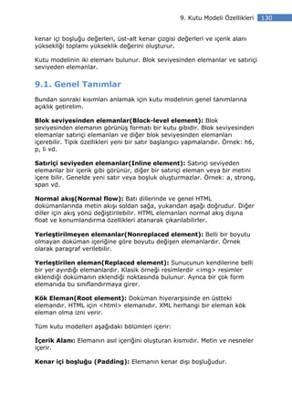 9. Kutu Modeli Özellikleri     130


kenar içi boşluğu değerleri, üst-alt kenar çizgisi değerleri ve içerik alanı
yüksekliği toplamı yükseklik değerini oluşturur.

Kutu modelinin iki elemanı bulunur. Blok seviyesinden elemanlar ve satıriçi
seviyeden elemanlar.


9.1. Genel Tanımlar
Bundan sonraki kısımları anlamak için kutu modelinin genel tanımlarına
açıklık getirelim.

Blok seviyesinden elemanlar(Block-level element): Blok
seviyesinden elemanın görünüş formatı bir kutu gibidir. Blok seviyesinden
elemanlar satıriçi elemanları ve diğer blok seviyesinden elemanları
içerebilir. Tipik özellikleri yeni bir satır başlangıcı yapmalarıdır. Örnek: h6,
p, li vd.

Satıriçi seviyeden elemanlar(Inline element): Satıriçi seviyeden
elemanlar bir içerik gibi görünür, diğer bir satıriçi eleman veya bir metini
içere bilir. Genelde yeni satır veya boşluk oluşturmazlar. Örnek: a, strong,
span vd.

Normal akış(Normal flow): Batı dillerinde ve genel HTML
dokümanlarında metin akışı soldan sağa, yukarıdan aşağı doğrudur. Diğer
diller için akış yönü değiştirilebilir. HTML elemanları normal akış dışına
float ve konumlandırma özellikleri atanarak çıkarılabilirler.

Yerleştirilmeyen elemanlar(Nonreplaced element): Belli bir boyutu
olmayan doküman içeriğine göre boyutu değişen elemanlardır. Örnek
olarak paragraf verilebilir.

Yerleştirilen eleman(Replaced element): Sunucunun kendilerine belli
bir yer ayırdığı elemanlardır. Klasik örneği resimlerdir <img> resimler
eklendiği dokümanın eklendiği noktasında bulunur. Ayrıca bir çok form
elemanıda bu sınıflandırmaya girer.

Kök Eleman(Root element): Doküman hiyerarşisinde en üstteki
elemandır. HTML için <html> elemanıdır. XML herhangi bir eleman kök
eleman olma izni verir.

Tüm kutu modelleri aşağıdaki bölümleri içerir:

  çerik Alanı: Elemanın asıl içeriğini oluşturan kısmıdır. Metin ve nesneler
içerir.

Kenar içi boşluğu (Padding): Elemanın kenar dışı boşluğudur.
 
