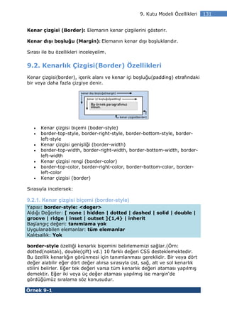 9. Kutu Modeli Özellikleri   131


Kenar çizgisi (Border): Elemanın kenar çizgilerini gösterir.

Kenar dışı boşluğu (Margin): Elemanın kenar dışı boşluklarıdır.

Sırası ile bu özellikleri inceleyelim.


9.2. Kenarlık Çizgisi(Border) Özellikleri
Kenar çizgisi(border), içerik alanı ve kenar içi boşluğu(padding) etrafındaki
bir veya daha fazla çizgiye denir.




   •   Kenar çizgisi biçemi (boder-style)
   •   border-top-style, border-right-style, border-bottom-style, border-
       left-style
   •   Kenar çizgisi genişliği (border-width)
   •   border-top-width, border-right-width, border-bottom-width, border-
       left-width
   •   Kenar çizgisi rengi (border-color)
   •   border-top-color, border-right-color, border-bottom-color, border-
       left-color
   •   Kenar çizgisi (border)

Sırasıyla incelersek:

9.2.1. Kenar çizgisi biçemi (border-style)
Yapısı: border-style: <deger>
Aldığı Değerler: [ none | hidden | dotted | dashed | solid | double |
groove | ridge | inset | outset ]{1,4} | inherit
Başlangıç değeri: tanımlama yok
Uygulanabilen elemanlar: tüm elemanlar
Kalıtsallık: Yok

border-style özelliği kenarlık biçemini belirlememizi sağlar.(Örn:
dotted(noktalı), double(çift) vd.) 10 farklı değeri CSS desteklemektedir.
Bu özellik kenarlığın görünmesi için tanımlanması gereklidir. Bir veya dört
değer alabilir eğer dört değer alırsa sırasıyla üst, sağ, alt ve sol kenarlık
stilini belirler. Eğer tek değeri varsa tüm kenarlık değeri ataması yapılmış
demektir. Eğer iki veya üç değer ataması yapılmış ise margin‘de
gördüğümüz sıralama söz konusudur.

Örnek 9-1
 