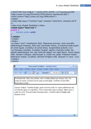 9. Kutu Modeli Özellikleri   132


<!DOCTYPE html PUBLIC "-//W3C//DTD XHTML 1.0 Transitional//EN"
"http://www.w3.org/TR/xhtml1/DTD/xhtml1-transitional.dtd">
<html xmlns="http://www.w3.org/1999/xhtml">
<head>
<meta http-equiv="Content-Type" content="text/html; charset=utf-8"
/>
<title>Kutu Modeli Özellikleri</title>
<style type="text/css">
p.yeni {
      border-style: solid;
}
</style>
</head>
<body>
<p class="yeni">Vestibulum felis. Maecenas pulvinar, ante convallis
pellentesque tristique, felis odio commodo metus, id euismod pede quam
sit amet ligula. Curabitur sit amet tellus. Suspendisse potenti.</p>
<p>Quisque volutpat. Curabitur feugiat, sapien a laoreet mollis, leo
sapien pellentesque nisi, sed vehicula sapien orci eget libero. Fusce neque
nibh, tempor tristique, ullamcorper a, mollis vel, pede. Praesent mattis
bibendum massa. Curabitur ultricies fringilla nulla. Aliquam in risus. </p>
</body>
</html>
 