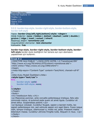 9. Kutu Modeli Özellikleri   133


Tarayıcı Uyumu:
Internet Explorer 4+
Firefox 1+
Safari 1.3+
Opera 3.6+
CSS 1+

9.2.2. border-top-style, border-right-style, border-bottom-style,
border-left-style
Yapısı: border-[top,left,right,bottom]-style: <deger>
Aldığı Değerler: none | hidden | dotted | dashed | solid | double |
groove | ridge | inset | outset | inherit
Başlangıç değeri: tanımlama yok
Uygulanabilen elemanlar: tüm elemanlar
Kalıtsallık: Yok

border-top-style, border-right-style, border-bottom-style, border-
left-style border-style özelliğinin her kenara ayrı ayrı atamasını
yapabilmek için kullanılır.

Örnek 9-2
<!DOCTYPE html PUBLIC "-//W3C//DTD XHTML 1.0 Transitional//EN"
"http://www.w3.org/TR/xhtml1/DTD/xhtml1-transitional.dtd">
<html xmlns="http://www.w3.org/1999/xhtml">
<head>
<meta http-equiv="Content-Type" content="text/html; charset=utf-8"
/>
<title>Kutu Modeli Özellikleri</title>
<style type="text/css">
h1{
      border-style: solid;
      border-left-style: none;
}
</style>
</head>
<body>
<h1>Vestibulum felis.</h1>
<p>Maecenas pulvinar, ante convallis pellentesque tristique, felis odio
commodo metus, id euismod pede quam sit amet ligula. Curabitur sit
amet tellus. Suspendisse potenti.</p>
<p>Quisque volutpat. Curabitur feugiat, sapien a laoreet mollis, leo
sapien pellentesque nisi, sed vehicula sapien orci eget libero. Fusce neque
nibh, tempor tristique, ullamcorper a, mollis vel, pede. Praesent mattis
bibendum massa. Curabitur ultricies fringilla nulla. Aliquam in risus. </p>
</body>
</html>
 