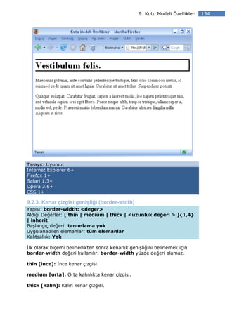 9. Kutu Modeli Özellikleri   134




Tarayıcı Uyumu:
Internet Explorer 6+
Firefox 1+
Safari 1.3+
Opera 3.6+
CSS 1+

9.2.3. Kenar çizgisi genişliği (border-width)
Yapısı: border-width: <deger>
Aldığı Değerler: [ thin | medium | thick | <uzunluk değeri > ]{1,4}
| inherit
Başlangıç değeri: tanımlama yok
Uygulanabilen elemanlar: tüm elemanlar
Kalıtsallık: Yok

 lk olarak biçemi belirledikten sonra kenarlık genişliğini belirlemek için
border-width değeri kullanılır. border-width yüzde değeri alamaz.

thin [ince]: nce kenar çizgisi.

medium [orta]: Orta kalınlıkta kenar çizgisi.

thick [kalın]: Kalın kenar çizgisi.
 