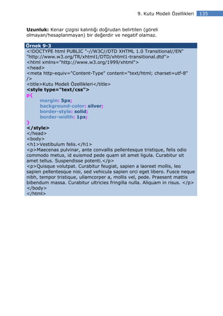 9. Kutu Modeli Özellikleri   135


Uzunluk: Kenar çizgisi kalınlığı doğrudan belirtilen (göreli
olmayan/hesaplanmayan) bir değerdir ve negatif olamaz.

Örnek 9-3
<!DOCTYPE html PUBLIC "-//W3C//DTD XHTML 1.0 Transitional//EN"
"http://www.w3.org/TR/xhtml1/DTD/xhtml1-transitional.dtd">
<html xmlns="http://www.w3.org/1999/xhtml">
<head>
<meta http-equiv="Content-Type" content="text/html; charset=utf-8"
/>
<title>Kutu Modeli Özellikleri</title>
<style type="text/css">
p{
      margin: 5px;
      background-color: silver;
      border-style: solid;
      border-width: 1px;
}
</style>
</head>
<body>
<h1>Vestibulum felis.</h1>
<p>Maecenas pulvinar, ante convallis pellentesque tristique, felis odio
commodo metus, id euismod pede quam sit amet ligula. Curabitur sit
amet tellus. Suspendisse potenti.</p>
<p>Quisque volutpat. Curabitur feugiat, sapien a laoreet mollis, leo
sapien pellentesque nisi, sed vehicula sapien orci eget libero. Fusce neque
nibh, tempor tristique, ullamcorper a, mollis vel, pede. Praesent mattis
bibendum massa. Curabitur ultricies fringilla nulla. Aliquam in risus. </p>
</body>
</html>
 