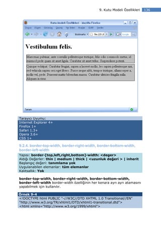 9. Kutu Modeli Özellikleri   136




Tarayıcı Uyumu:
Internet Explorer 4+
Firefox 1+
Safari 1.3+
Opera 3.6+
CSS 1+

9.2.4. border-top-width, border-right-width, border-bottom-width,
border-left-width
Yapısı: border-[top,left,right,bottom]-width: <deger>
Aldığı Değerler: thin | medium | thick | <uzunluk değeri > | inherit
Başlangıç değeri: tanımlama yok
Uygulanabilen elemanlar: tüm elemanlar
Kalıtsallık: Yok

border-top-width, border-right-width, border-bottom-width,
border-left-width border-width özelliğinin her kenara ayrı ayrı atamasını
yapabilmek için kullanılır.

Örnek 9-4
<!DOCTYPE html PUBLIC "-//W3C//DTD XHTML 1.0 Transitional//EN"
"http://www.w3.org/TR/xhtml1/DTD/xhtml1-transitional.dtd">
<html xmlns="http://www.w3.org/1999/xhtml">
 