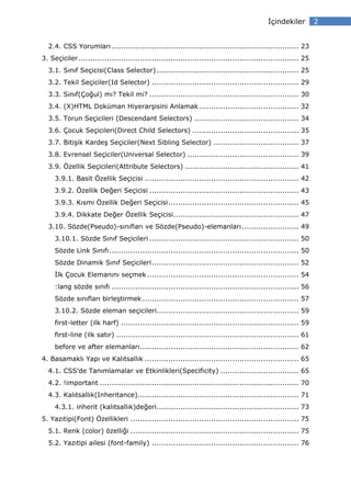 çindekiler         2


  2.4. CSS Yorumları ............................................................................... 23
3. Seçiciler ............................................................................................. 25
  3.1. Sınıf Seçicisi(Class Selector) ............................................................ 25
  3.2. Tekil Seçiciler(Id Selector) .............................................................. 29
  3.3. Sınıf(Çoğul) mı? Tekil mi? ............................................................... 30
  3.4. (X)HTML Doküman Hiyerarşisini Anlamak .......................................... 32
  3.5. Torun Seçicileri (Descendant Selectors) ............................................ 34
  3.6. Çocuk Seçicileri(Direct Child Selectors) ............................................. 35
  3.7. Bitişik Kardeş Seçiciler(Next Sibling Selector) .................................... 37
  3.8. Evrensel Seçiciler(Universal Selector) ............................................... 39
  3.9. Özellik Seçicileri(Attribute Selectors) ................................................ 41
     3.9.1. Basit Özellik Seçicisi ................................................................. 42
     3.9.2. Özellik Değeri Seçicisi ............................................................... 43
     3.9.3. Kısmi Özellik Değeri Seçicisi ....................................................... 45
     3.9.4. Dikkate Değer Özellik Seçicisi..................................................... 47
  3.10. Sözde(Pseudo)-sınıfları ve Sözde(Pseudo)-elemanları ........................ 49
     3.10.1. Sözde Sınıf Seçicileri ............................................................... 50
     Sözde Link Sınıfı ................................................................................ 50
     Sözde Dinamik Sınıf Seçicileri .............................................................. 52
      lk Çocuk Elemanını seçmek ................................................................ 54
     :lang sözde sınıfı ............................................................................... 56
     Sözde sınıfları birleştirmek .................................................................. 57
     3.10.2. Sözde eleman seçicileri............................................................ 59
     first-letter (ilk harf) ........................................................................... 59
     first-line (ilk satır) ............................................................................. 61
     before ve after elemanları ................................................................... 62
4. Basamaklı Yapı ve Kalıtsallık ................................................................. 65
  4.1. CSS’de Tanımlamalar ve Etkinlikleri(Specificity) ................................. 65
  4.2. !important .................................................................................... 70
  4.3. Kalıtsallık(Inheritance).................................................................... 71
     4.3.1. inherit (kalıtsallık)değeri............................................................ 73
5. Yazıtipi(Font) Özellikleri ....................................................................... 75
  5.1. Renk (color) özelliği ....................................................................... 75
  5.2. Yazıtipi ailesi (font-family) .............................................................. 76
 