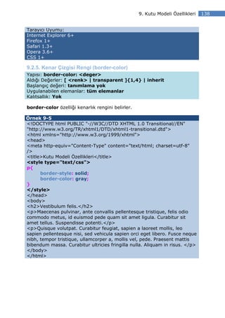 9. Kutu Modeli Özellikleri   138


Tarayıcı Uyumu:
Internet Explorer 6+
Firefox 1+
Safari 1.3+
Opera 3.6+
CSS 1+

9.2.5. Kenar Çizgisi Rengi (border-color)
Yapısı: border-color: <deger>
Aldığı Değerler: [ <renk> | transparent ]{1,4} | inherit
Başlangıç değeri: tanımlama yok
Uygulanabilen elemanlar: tüm elemanlar
Kalıtsallık: Yok

border-color özelliği kenarlık rengini belirler.

Örnek 9-5
<!DOCTYPE html PUBLIC "-//W3C//DTD XHTML 1.0 Transitional//EN"
"http://www.w3.org/TR/xhtml1/DTD/xhtml1-transitional.dtd">
<html xmlns="http://www.w3.org/1999/xhtml">
<head>
<meta http-equiv="Content-Type" content="text/html; charset=utf-8"
/>
<title>Kutu Modeli Özellikleri</title>
<style type="text/css">
p{
      border-style: solid;
      border-color: gray;
}
</style>
</head>
<body>
<h2>Vestibulum felis.</h2>
<p>Maecenas pulvinar, ante convallis pellentesque tristique, felis odio
commodo metus, id euismod pede quam sit amet ligula. Curabitur sit
amet tellus. Suspendisse potenti.</p>
<p>Quisque volutpat. Curabitur feugiat, sapien a laoreet mollis, leo
sapien pellentesque nisi, sed vehicula sapien orci eget libero. Fusce neque
nibh, tempor tristique, ullamcorper a, mollis vel, pede. Praesent mattis
bibendum massa. Curabitur ultricies fringilla nulla. Aliquam in risus. </p>
</body>
</html>
 