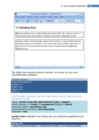 9. Kutu Modeli Özellikleri   139




Tek değer tüm kenarlık renklerini belirler, her kenar için ayrı renk
tanımlamasıda yapılabilir.

Tarayıcı Uyumu:
Internet Explorer 4+
Firefox 1+
Safari 1.3+
Opera 3.6+
CSS 1+

9.2.6. border-top-color, border-right-color, border-bottom-color,
border-left-color
Yapısı: border-[top,left,right,bottom]-color: <deger>
Aldığı Değerler: [ <renk> | transparent ]{1,4} | inherit
Başlangıç değeri: tanımlama yok
Uygulanabilen elemanlar: tüm elemanlar
Kalıtsallık: Yok

border-color özelliğinin her kenara ayrı ayrı atamasını yapabilmek için
kullanılır.

Örnek 9-6
<!DOCTYPE html PUBLIC "-//W3C//DTD XHTML 1.0 Transitional//EN"
 