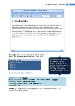 9. Kutu Modeli Özellikleri   141




Tek değer tüm kenarlık renklerini belirler, her
kenar için ayrı renk tanımlamasıda yapılabilir.

Tarayıcı Uyumu:                                       Bir kenarlığı yok etmek
Internet Explorer 4+                                  için kalınlık değeri
Firefox 1+                                            veririz. Birde CSS2 ile
Safari 1.3+                                           birlikte gelen transparent
Opera 3.6+                                            özelliği vardır ki bu
CSS 1+                                                kenarlığı yok etmez
                                                      sadece görünmez yapar.
9.2.7. Kenar Çizgisi (border)

Yapısı: border: <deger>
Aldığı Değerler: <border-width> | <border-style> | <renk>
Başlangıç değeri: tanımlama yok
Uygulanabilen elemanlar: tüm elemanlar
Kalıtsallık: Yok

border yukarıda sıraladığımız özellikleri tek sefer de tanımlamak için
kullanılır. Bir kısa yoldur.
 