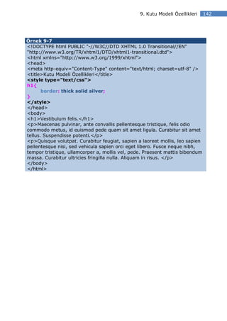 9. Kutu Modeli Özellikleri    142




Örnek 9-7
<!DOCTYPE html PUBLIC "-//W3C//DTD XHTML 1.0 Transitional//EN"
"http://www.w3.org/TR/xhtml1/DTD/xhtml1-transitional.dtd">
<html xmlns="http://www.w3.org/1999/xhtml">
<head>
<meta http-equiv="Content-Type" content="text/html; charset=utf-8" />
<title>Kutu Modeli Özellikleri</title>
<style type="text/css">
h1{
       border: thick solid silver;
}
</style>
</head>
<body>
<h1>Vestibulum felis.</h1>
<p>Maecenas pulvinar, ante convallis pellentesque tristique, felis odio
commodo metus, id euismod pede quam sit amet ligula. Curabitur sit amet
tellus. Suspendisse potenti.</p>
<p>Quisque volutpat. Curabitur feugiat, sapien a laoreet mollis, leo sapien
pellentesque nisi, sed vehicula sapien orci eget libero. Fusce neque nibh,
tempor tristique, ullamcorper a, mollis vel, pede. Praesent mattis bibendum
massa. Curabitur ultricies fringilla nulla. Aliquam in risus. </p>
</body>
</html>
 
