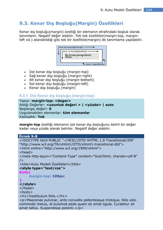 9. Kutu Modeli Özellikleri     144



9.3. Kenar Dış Boşluğu(Margin) Özellikleri
Kenar dış boşluğu(margin) özelliği bir elemanın etrafındaki boşluk olarak
tanımlanır. Negatif değer alabilir. Tek tek özellikler(margin-top, margin-
left vd.) atanabildiği gibi tek bir özellikle(margin) de tanımlama yapılabilir.




   •   Üst kenar dışı boşluğu (margin-top)
   •   Sağ kenar dışı boşluğu (margin-right)
   •   Alt kenar dışı boşluğu (margin-bottom)
   •   Sol kenar dışı boşluğu (margin-left)
   •   Kenar dışı boşluğu (margin)

9.3.1. Üst Kenar dış boşluğu (margin-top)
Yapısı: margin-top: <deger>
Aldığı Değerler: <uzunluk değeri > | <yüzde> | auto
Başlangıç değeri: 0
Uygulanabilen elemanlar: tüm elemanlar
Kalıtsallık: Yok

margin-top özelliği elemanın üst kenar dış boşluğunu belirli bir değer
kadar veya yüzde olarak belirler. Negatif değer alabilir.

Örnek 9-8
<!DOCTYPE html PUBLIC "-//W3C//DTD XHTML 1.0 Transitional//EN"
"http://www.w3.org/TR/xhtml1/DTD/xhtml1-transitional.dtd">
<html xmlns="http://www.w3.org/1999/xhtml">
<head>
<meta http-equiv="Content-Type" content="text/html; charset=utf-8"
/>
<title>Kutu Modeli Özellikleri</title>
<style type="text/css">
body{
      margin-top: 100px;
}
</style>
</head>
<body>
<h1>Vestibulum felis.</h1>
<p>Maecenas pulvinar, ante convallis pellentesque tristique, felis odio
commodo metus, id euismod pede quam sit amet ligula. Curabitur sit
amet tellus. Suspendisse potenti.</p>
 
