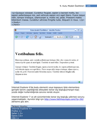 9. Kutu Modeli Özellikleri   145


<p>Quisque volutpat. Curabitur feugiat, sapien a laoreet mollis, leo
sapien pellentesque nisi, sed vehicula sapien orci eget libero. Fusce neque
nibh, tempor tristique, ullamcorper a, mollis vel, pede. Praesent mattis
bibendum massa. Curabitur ultricies fringilla nulla. Aliquam in risus. </p>
</body>
</html>




Internet Explorer 6’da body elementi veya kapsayıcı blok elemanlara
genişlik tanımı yapıldığında dikeydeki kenar dış boşluğu(margin-top)
yüzde değer kullanıldığında soruna nende oluyor.

Internet Explorer 7 ve alt sürümlerinde kenar dış boşluğu çökmesi sorunu
yaşanmaktadır. Ayrıntılı bilgi için http://www.fatihhayrioglu.com/?p=362
adresine göz atın.

Tarayıcı Uyumu:
Internet Explorer 4+
Firefox 1+
Safari 1.3+
Opera 3.6+
CSS 1+
 