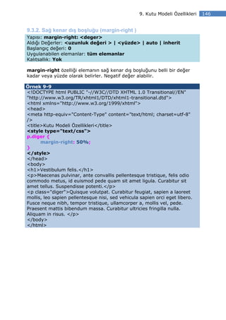 9. Kutu Modeli Özellikleri   146


9.3.2. Sağ kenar dış boşluğu (margin-right )
Yapısı: margin-right: <deger>
Aldığı Değerler: <uzunluk değeri > | <yüzde> | auto | inherit
Başlangıç değeri: 0
Uygulanabilen elemanlar: tüm elemanlar
Kalıtsallık: Yok

margin-right özelliği elemanın sağ kenar dış boşluğunu belli bir değer
kadar veya yüzde olarak belirler. Negatif değer alabilir.

Örnek 9-9
<!DOCTYPE html PUBLIC "-//W3C//DTD XHTML 1.0 Transitional//EN"
"http://www.w3.org/TR/xhtml1/DTD/xhtml1-transitional.dtd">
<html xmlns="http://www.w3.org/1999/xhtml">
<head>
<meta http-equiv="Content-Type" content="text/html; charset=utf-8"
/>
<title>Kutu Modeli Özellikleri</title>
<style type="text/css">
p.diger {
      margin-right: 50%;
}
</style>
</head>
<body>
<h1>Vestibulum felis.</h1>
<p>Maecenas pulvinar, ante convallis pellentesque tristique, felis odio
commodo metus, id euismod pede quam sit amet ligula. Curabitur sit
amet tellus. Suspendisse potenti.</p>
<p class="diger">Quisque volutpat. Curabitur feugiat, sapien a laoreet
mollis, leo sapien pellentesque nisi, sed vehicula sapien orci eget libero.
Fusce neque nibh, tempor tristique, ullamcorper a, mollis vel, pede.
Praesent mattis bibendum massa. Curabitur ultricies fringilla nulla.
Aliquam in risus. </p>
</body>
</html>
 